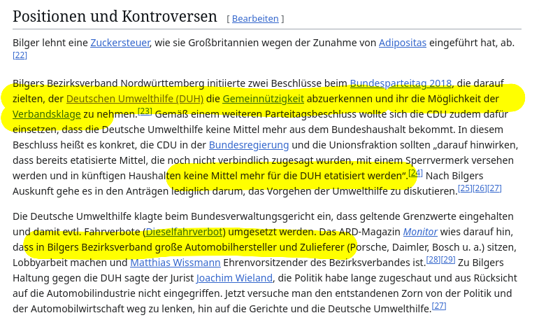 Screenshot aus dem Wikipedia-Artikel zu "Steffen Bilger":

Positionen und Kontroversen

Bilger lehnt eine Zuckersteuer, wie sie Großbritannien wegen der Zunahme von Adipositas eingeführt hat, ab.[22]

Bilgers Bezirksverband Nordwürttemberg initiierte zwei Beschlüsse beim Bundesparteitag 2018, die darauf zielten, der Deutschen Umwelthilfe (DUH) die Gemeinnützigkeit abzuerkennen und ihr die Möglichkeit der Verbandsklage zu nehmen.[23] Gemäß einem weiteren Parteitagsbeschluss wollte sich die CDU zudem dafür einsetzen, dass die Deutsche Umwelthilfe keine Mittel mehr aus dem Bundeshaushalt bekommt. In diesem Beschluss heißt es konkret, die CDU in der Bundesregierung und die Unionsfraktion sollten „darauf hinwirken, dass bereits etatisierte Mittel, die noch nicht verbindlich zugesagt wurden, mit einem Sperrvermerk versehen werden und in künftigen Haushalten keine Mittel mehr für die DUH etatisiert werden“.[24] Nach Bilgers Auskunft gehe es in den Anträgen lediglich darum, das Vorgehen der Umwelthilfe zu diskutieren.[25][26][27]

Die Deutsche Umwelthilfe klagte beim Bundesverwaltungsgericht ein, dass geltende Grenzwerte eingehalten und damit evtl. Fahrverbote (Dieselfahrverbot) umgesetzt werden. Das ARD-Magazin Monitor wies darauf hin, dass in Bilgers Bezirksverband große Automobilhersteller und Zulieferer (Porsche, Daimler, Bosch u. a.) sitzen, Lobbyarbeit machen und Matthias Wissmann Ehrenvorsitzender des Bezirksverbandes ist.[28][29] Zu Bilgers Haltung gegen die DUH sagte der Jurist Joachim Wieland, die Politik habe lange zugeschaut und aus Rücksicht auf die Automobilindustrie nicht eingegriffen. Jetzt versuche man den entstandenen Zorn von der Politik und der Automobilwirtschaft weg zu lenken, hin auf die Gerichte und die Deutsche Umwelthilfe.[27]